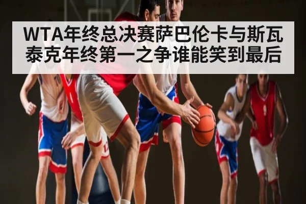 WTA年终总决赛萨巴伦卡与斯瓦泰克年终第一之争谁能笑到最后
